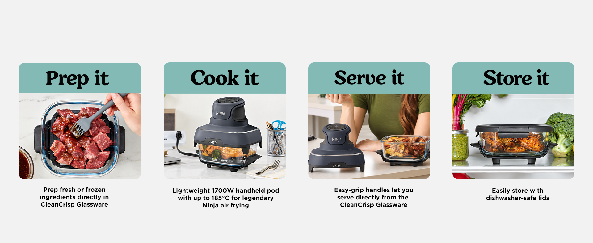 Prep it: Prep fresh or frozen ingredients directly in CleanCrisp Glassware. Cook it: Lightweight 1700W handheld pod with up to 185Â°C for legendary Ninja air frying. Serve it: Easy-grip handles let you serve directly from the CleanCrisp Glassware. Store it: Easily store with dishwasher-safe lids.